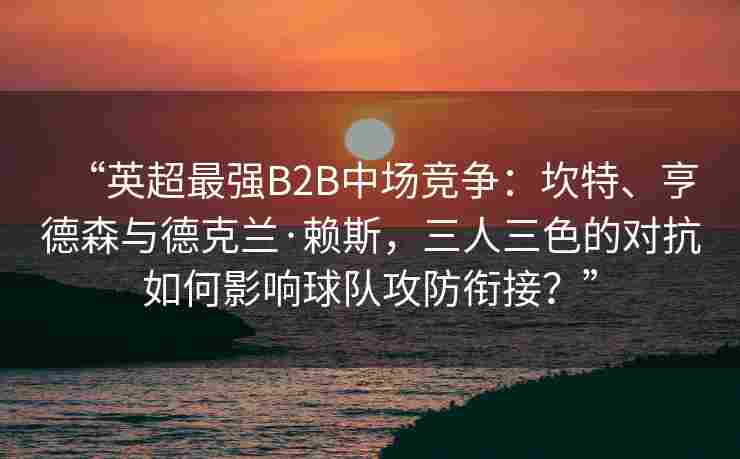 “英超最强B2B中场竞争：坎特、亨德森与德克兰·赖斯，三人三色的对抗如何影响球队攻防衔接？”