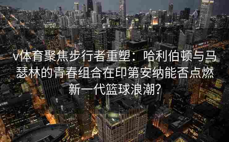 v体育聚焦步行者重塑：哈利伯顿与马瑟林的青春组合在印第安纳能否点燃新一代篮球浪潮？
