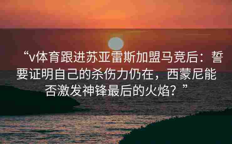 “v体育跟进苏亚雷斯加盟马竞后：誓要证明自己的杀伤力仍在，西蒙尼能否激发神锋最后的火焰？”