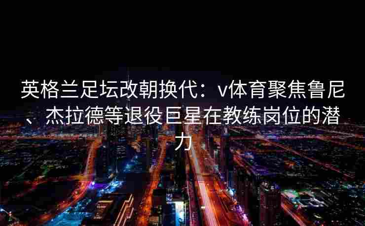 英格兰足坛改朝换代：v体育聚焦鲁尼、杰拉德等退役巨星在教练岗位的潜力
