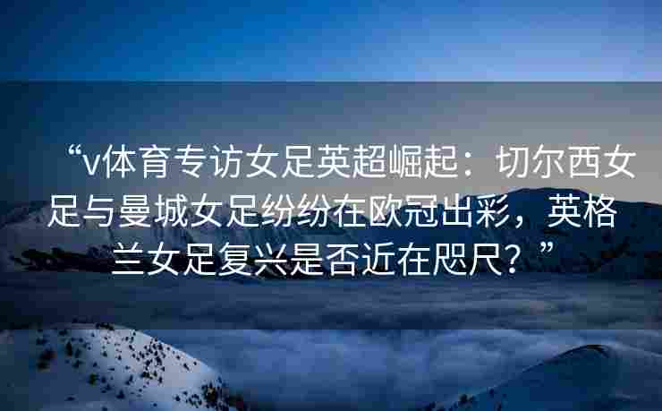 “v体育专访女足英超崛起：切尔西女足与曼城女足纷纷在欧冠出彩，英格兰女足复兴是否近在咫尺？”
