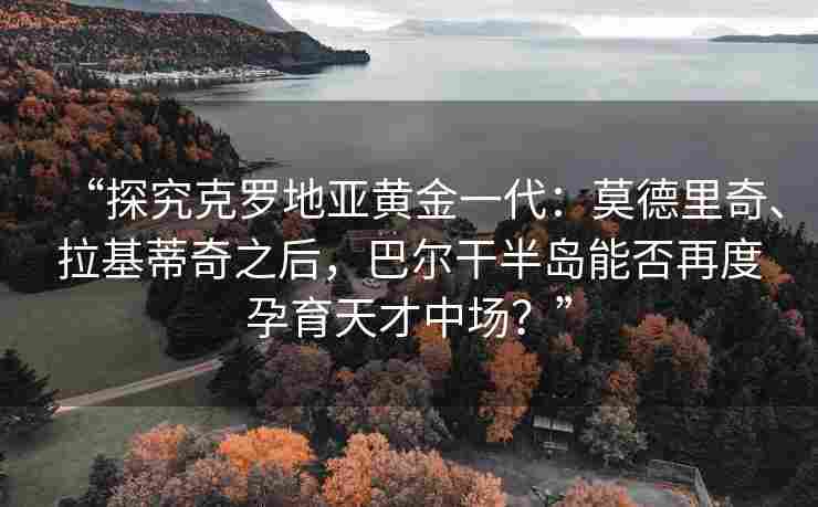 “探究克罗地亚黄金一代：莫德里奇、拉基蒂奇之后，巴尔干半岛能否再度孕育天才中场？”