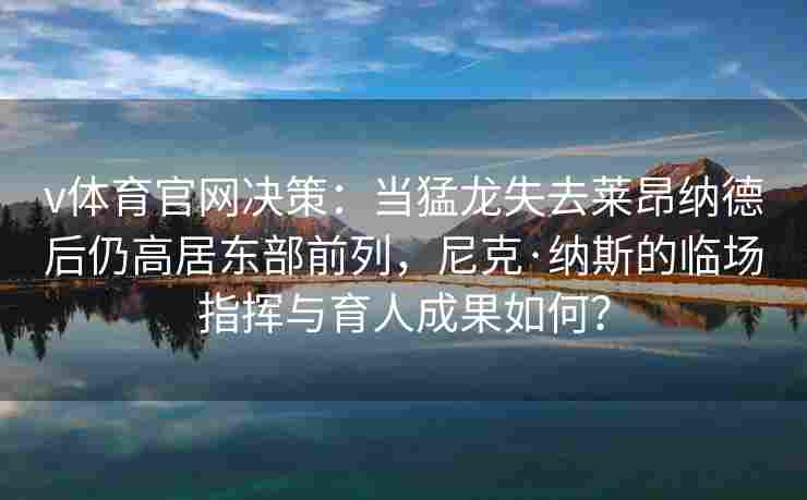 v体育官网决策：当猛龙失去莱昂纳德后仍高居东部前列，尼克·纳斯的临场指挥与育人成果如何？