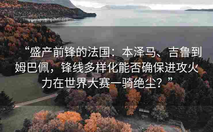 “盛产前锋的法国：本泽马、吉鲁到姆巴佩，锋线多样化能否确保进攻火力在世界大赛一骑绝尘？”