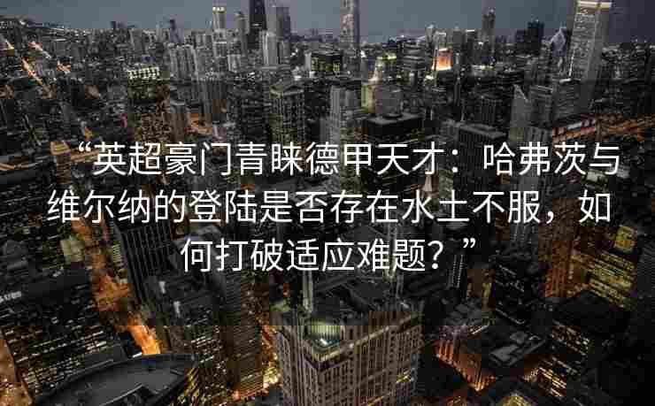 “英超豪门青睐德甲天才：哈弗茨与维尔纳的登陆是否存在水土不服，如何打破适应难题？”