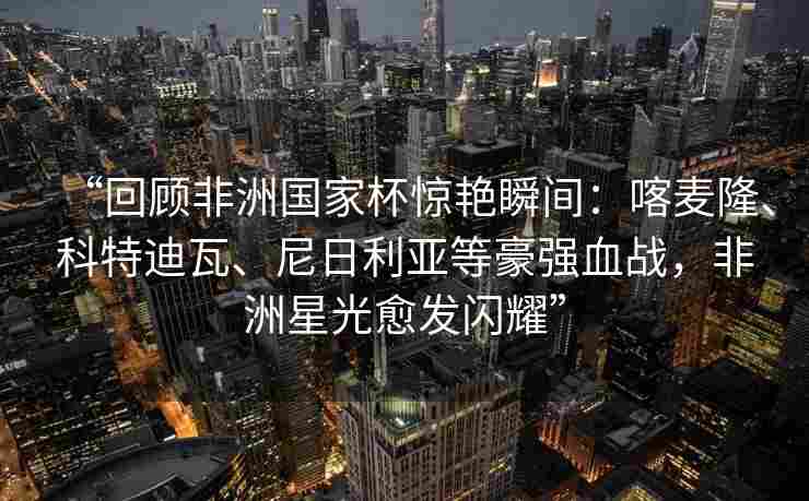 “回顾非洲国家杯惊艳瞬间：喀麦隆、科特迪瓦、尼日利亚等豪强血战，非洲星光愈发闪耀”