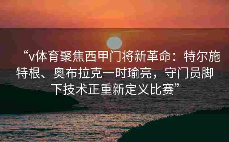 “v体育聚焦西甲门将新革命：特尔施特根、奥布拉克一时瑜亮，守门员脚下技术正重新定义比赛”
